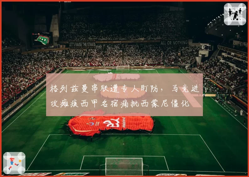 格列兹曼串联遭专人盯防,马竞进攻瘫痪西甲名宿痛批西蒙尼僵化