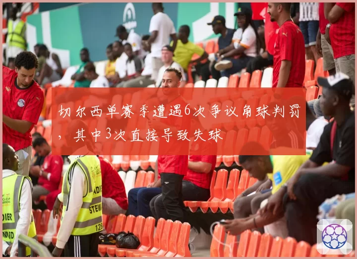 切尔西单赛季遭遇6次争议角球判罚，其中3次直接导致失球