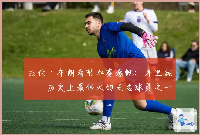 杰伦·布朗看附加赛感慨：库里就是历史上最伟大的五名球员之一