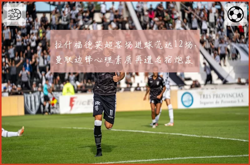 拉什福德英超客场进球荒达12场，曼联边锋心理素质再遭名宿炮轰