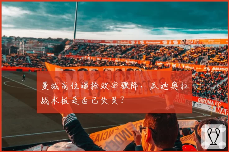 曼城高位逼抢效率骤降,瓜迪奥拉战术板是否已失灵?