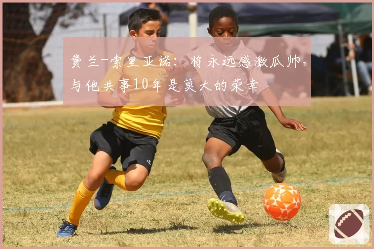 费兰-索里亚诺：将永远感激瓜帅，与他共事10年是莫大的荣幸