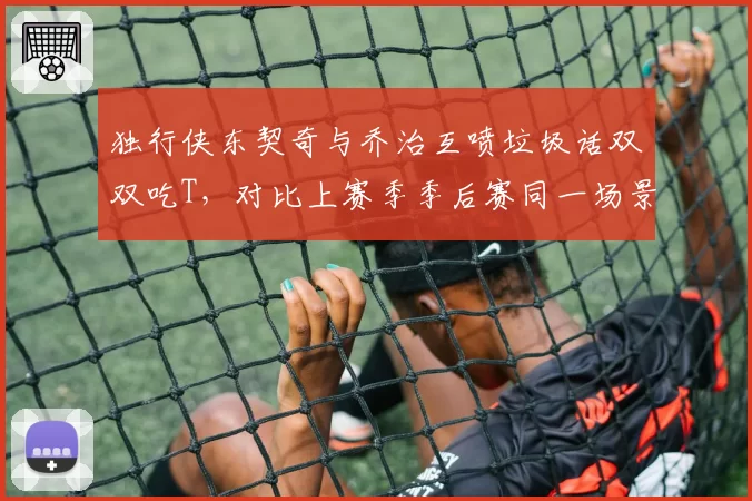 独行侠东契奇与乔治互喷垃圾话双双吃T，对比上赛季季后赛同一场景未受罚