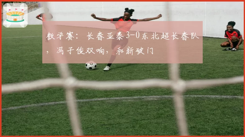 教学赛:长春亚泰3-0东北超长春队,冯子俊双响,和新破门