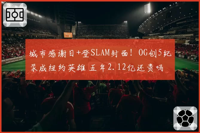 城市感谢日+登SLAM封面!OG创5纪录成纽约英雄 五年2.12亿还贵吗