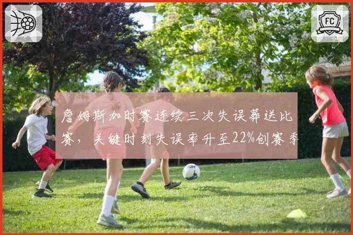 詹姆斯加时赛连续三次失误葬送比赛，关键时刻失误率升至22%创赛季最差