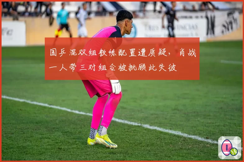 国乒混双组教练配置遭质疑,肖战一人带三对组合被批顾此失彼