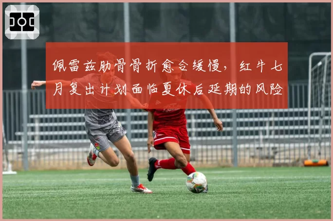 佩雷兹肋骨骨折愈合缓慢，红牛七月复出计划面临夏休后延期的风险？