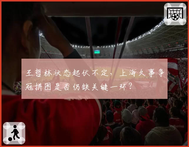 王哲林状态起伏不定,上海久事争冠拼图是否仍缺关键一环?