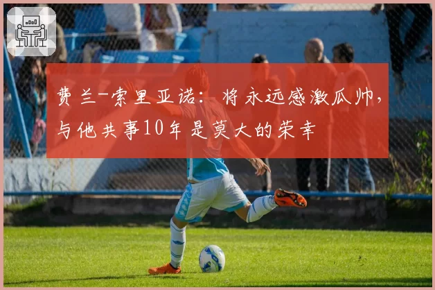 费兰-索里亚诺:将永远感激瓜帅,与他共事10年是莫大的荣幸