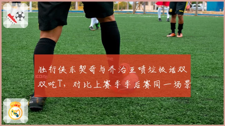 独行侠东契奇与乔治互喷垃圾话双双吃T，对比上赛季季后赛同一场景未受罚