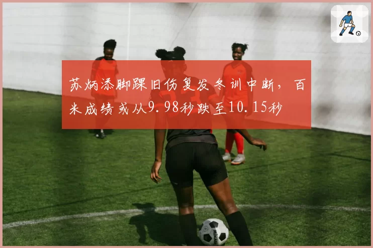 苏炳添脚踝旧伤复发冬训中断，百米成绩或从9.98秒跌至10.15秒