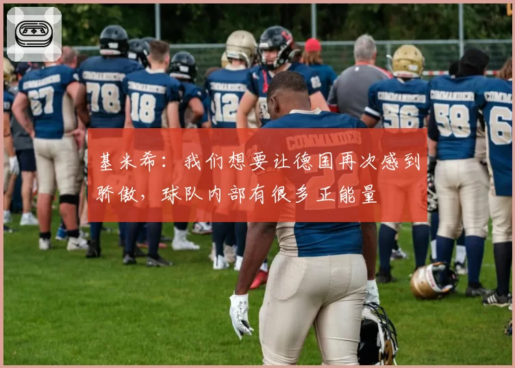 基米希:我们想要让德国再次感到骄傲,球队内部有很多正能量