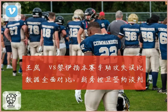 王岚嵚vs黎伊扬本赛季助攻失误比数据全面对比,新秀控卫签约谈判风向标