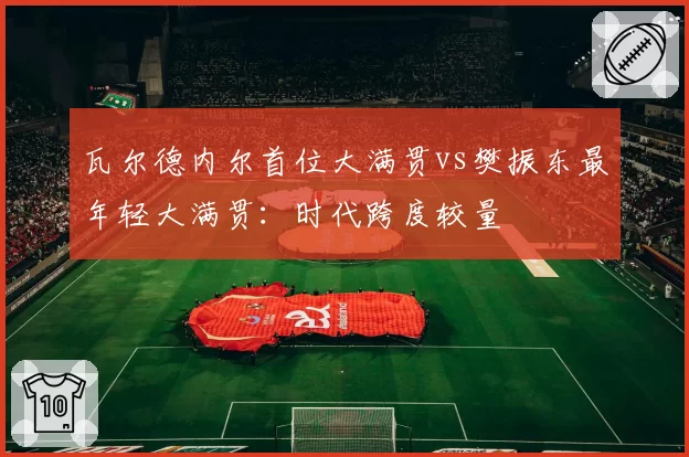 瓦尔德内尔首位大满贯vs樊振东最年轻大满贯:时代跨度较量