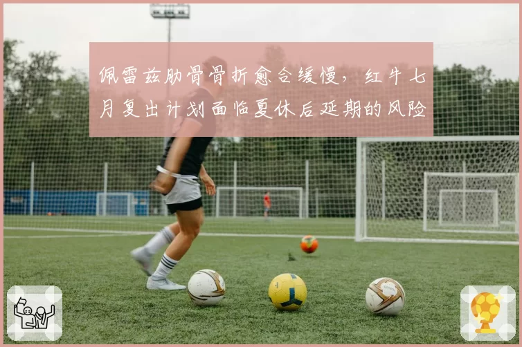 佩雷兹肋骨骨折愈合缓慢，红牛七月复出计划面临夏休后延期的风险？