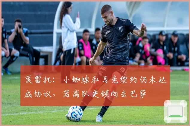 莫雷托：小蜘蛛和马竞续约仍未达成协议，若离队更倾向去巴萨
