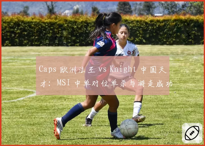 Caps 欧洲法王 vs Knight 中国天才:MSI 中单对位单杀与游走成功率