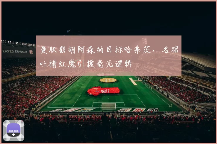 曼联截胡阿森纳目标哈弗茨，名宿吐槽红魔引援毫无逻辑