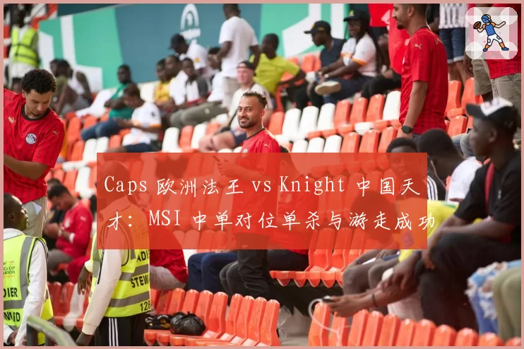Caps 欧洲法王 vs Knight 中国天才:MSI 中单对位单杀与游走成功率