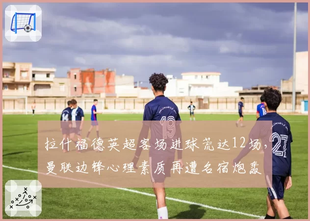 拉什福德英超客场进球荒达12场，曼联边锋心理素质再遭名宿炮轰