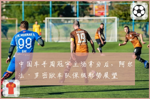 中国车手周冠宇主场拿分后,阿尔法·罗密欧车队保级形势展望