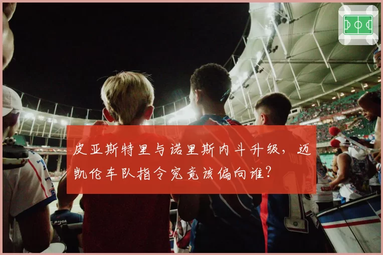 皮亚斯特里与诺里斯内斗升级，迈凯伦车队指令究竟该偏向谁？