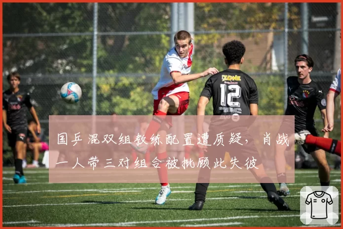 国乒混双组教练配置遭质疑,肖战一人带三对组合被批顾此失彼