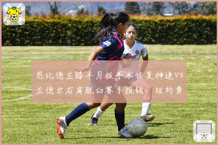 恩比德左膝半月板手术恢复神速vs兰德尔右肩脱臼赛季报销，纽约费城内线命运两极