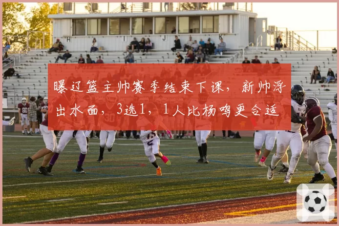 曝辽篮主帅赛季结束下课，新帅浮出水面，3选1，1人比杨鸣更合适