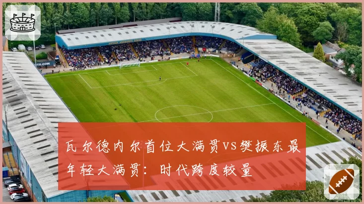 瓦尔德内尔首位大满贯vs樊振东最年轻大满贯:时代跨度较量