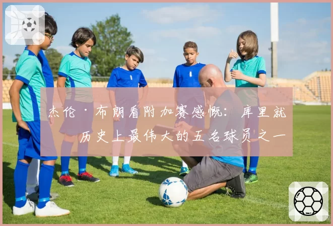 杰伦·布朗看附加赛感慨：库里就是历史上最伟大的五名球员之一