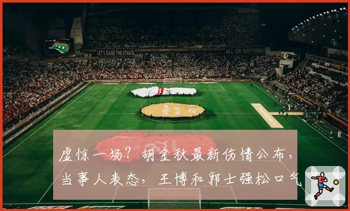 虚惊一场？胡金秋最新伤情公布，当事人表态，王博和郭士强松口气