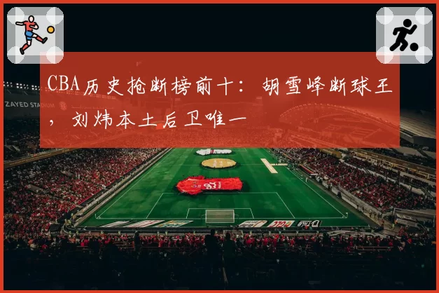 CBA历史抢断榜前十:胡雪峰断球王,刘炜本土后卫唯一