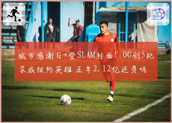 城市感谢日+登SLAM封面!OG创5纪录成纽约英雄 五年2.12亿还贵吗