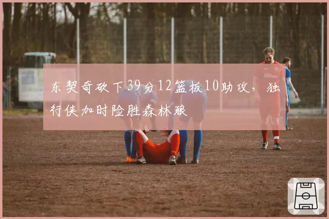 东契奇砍下39分12篮板10助攻，独行侠加时险胜森林狼