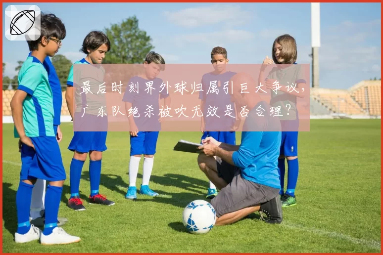 最后时刻界外球归属引巨大争议,广东队绝杀被吹无效是否合理?