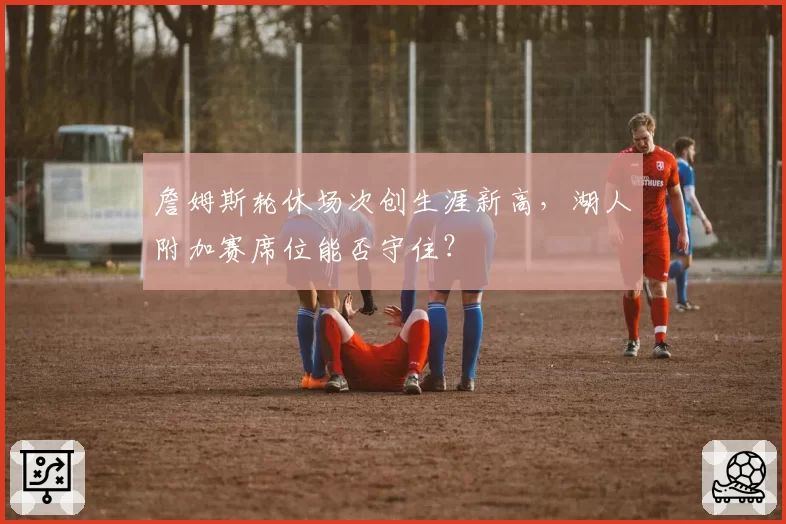 詹姆斯轮休场次创生涯新高,湖人附加赛席位能否守住?