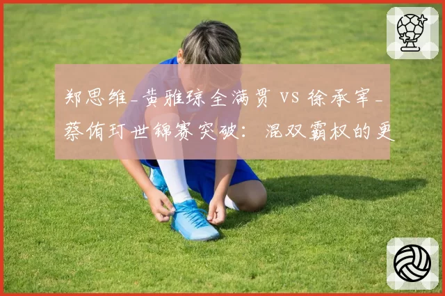 郑思维_黄雅琼全满贯 vs 徐承宰_蔡侑玎世锦赛突破:混双霸权的更迭与冲击