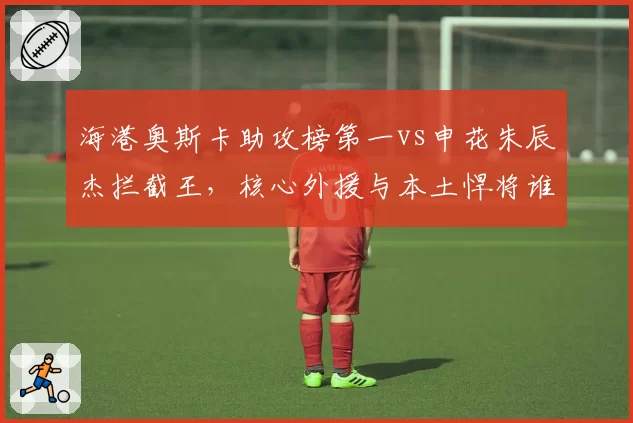 海港奥斯卡助攻榜第一vs申花朱辰杰拦截王,核心外援与本土悍将谁更关键