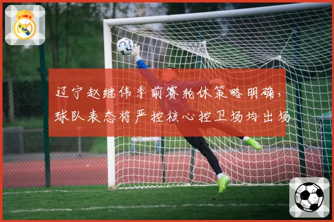 辽宁赵继伟季前赛轮休策略明确，球队表态将严控核心控卫场均出场时间__br_