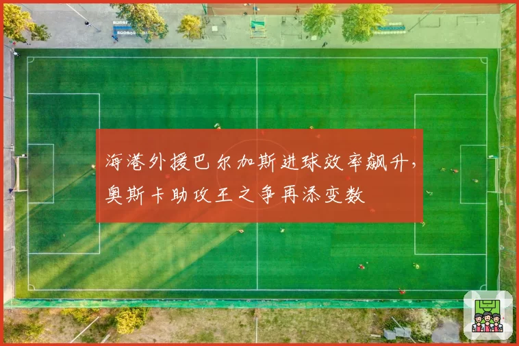 海港外援巴尔加斯进球效率飙升，奥斯卡助攻王之争再添变数