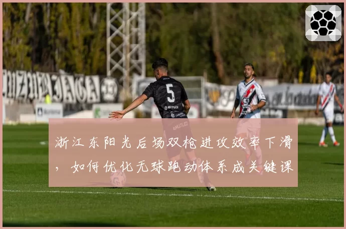 浙江东阳光后场双枪进攻效率下滑，如何优化无球跑动体系成关键课题