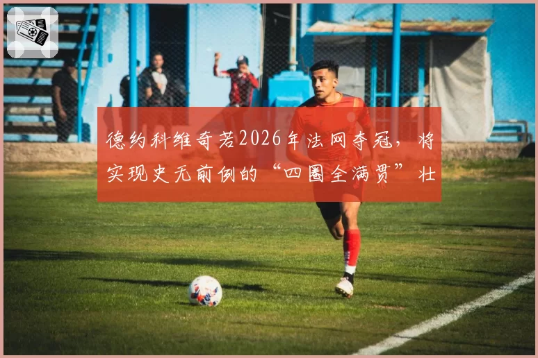 德约科维奇若2026年法网夺冠，将实现史无前例的“四圈全满贯”壮举