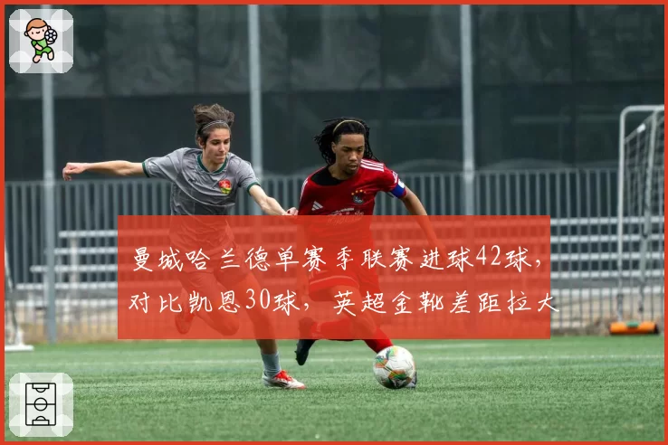 曼城哈兰德单赛季联赛进球42球，对比凯恩30球，英超金靴差距拉大