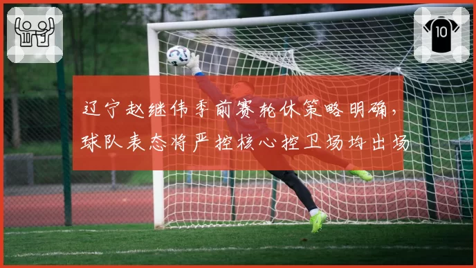 辽宁赵继伟季前赛轮休策略明确，球队表态将严控核心控卫场均出场时间__br_