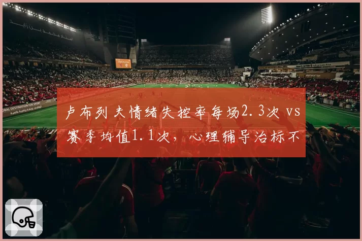 卢布列夫情绪失控率每场2.3次 vs 赛季均值1.1次，心理辅导治标不治本