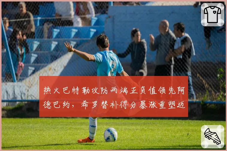 热火巴特勒攻防两端正负值领先阿德巴约,希罗替补得分暴涨重塑迈阿密战术体系