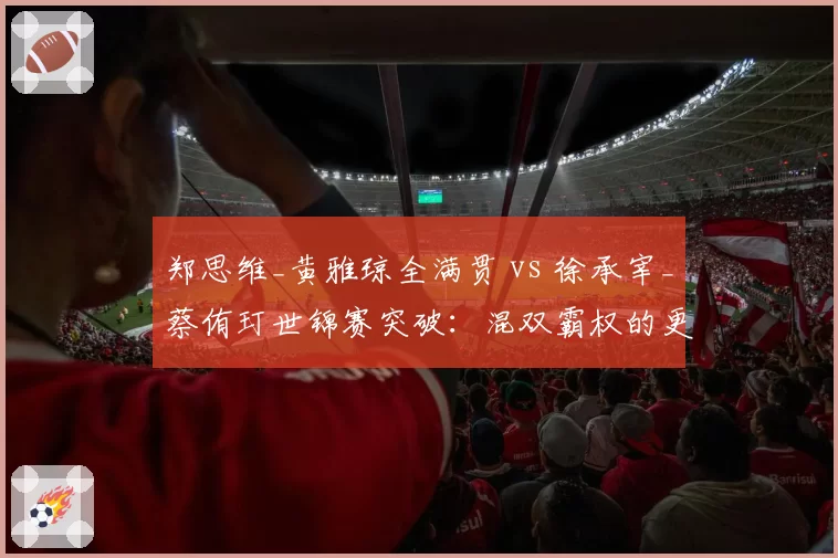 郑思维_黄雅琼全满贯 vs 徐承宰_蔡侑玎世锦赛突破:混双霸权的更迭与冲击