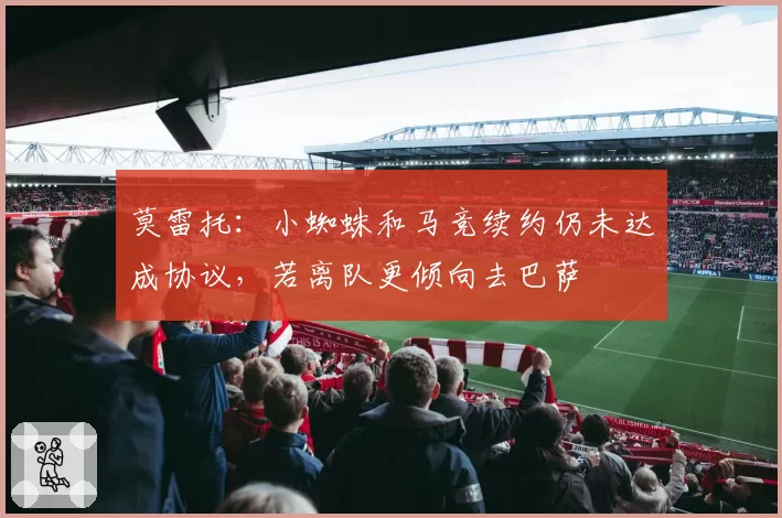 莫雷托：小蜘蛛和马竞续约仍未达成协议，若离队更倾向去巴萨